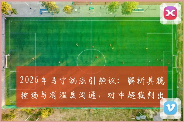 2026年马宁执法引热议:解析其稳控场与有温度沟通,对中超裁判出牌后交流的启示