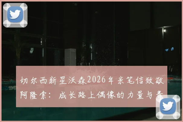 切尔西新星沃森2026年亲笔信致敬阿隆索:成长路上偶像的力量与青训球员的心路历程