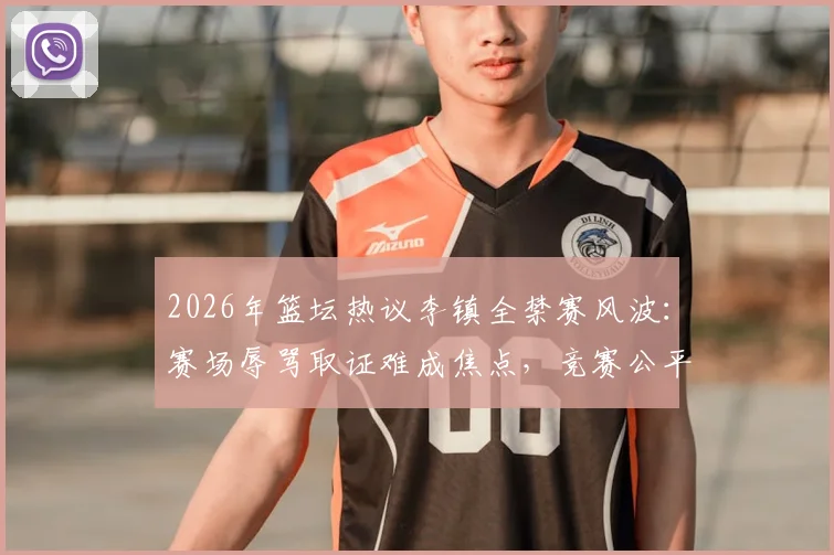 2026年篮坛热议李镇全禁赛风波：赛场辱骂取证难成焦点，竞赛公平如何保障引深思