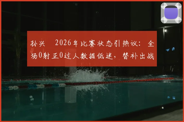 孙兴慜2026年比赛状态引热议：全场0射正0过人数据低迷，替补出战未能扭转局面