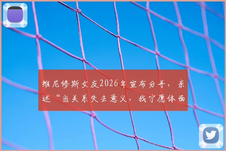 维尼修斯女友2026年宣布分手，亲述“当关系失去意义，我宁愿体面告别”原因与个人社交动态