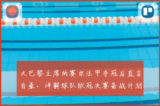 大巴黎主席纳赛尔法甲夺冠后直言自豪,详解球队欧冠决赛备战计划与近期动态
