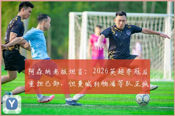 阿森纳老板坦言：2026英超夺冠后重担已卸，但曼城利物浦等队正疯狂补强，枪手卫冕路上面临严峻挑战