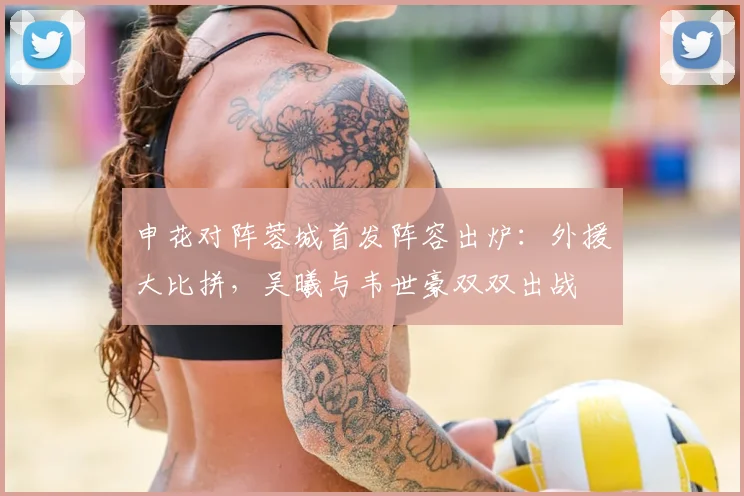 申花对阵蓉城首发阵容出炉：外援大比拼，吴曦与韦世豪双双出战