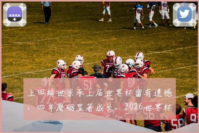 上田绮世亲承上届世界杯留有遗憾，四年磨砺显著成长，2026世界杯他将如何完成自我救赎？