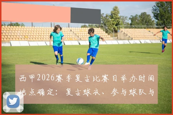 西甲2026赛季复古比赛日举办时间地点确定:复古球衣、参与球队与观赛购票全指南