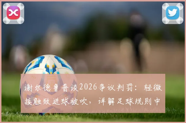 谢尔德鲁普谈2026争议判罚:轻微接触致进球被吹,详解足球规则中身体接触的界定与尺度