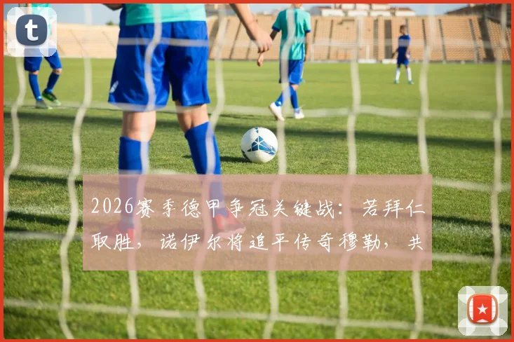 2026赛季德甲争冠关键战：若拜仁取胜，诺伊尔将追平传奇穆勒，共享德甲冠军最多球员历史纪录