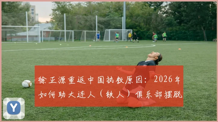 徐正源重返中国执教原因：2026年如何助大连人（铁人）俱乐部摆脱困境，未来规划引关注