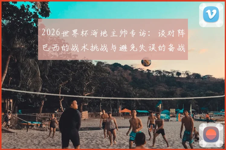 2026世界杯海地主帅专访:谈对阵巴西的战术挑战与避免失误的备战关键
