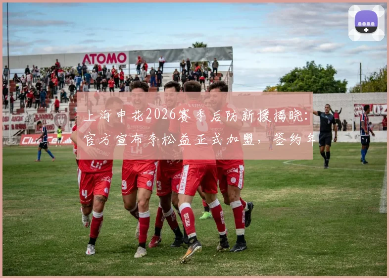 上海申花2026赛季后防新援揭晓：官方宣布李松益正式加盟，签约年限、球衣号码及转会详情速览