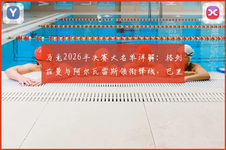 马竞2026半决赛大名单详解：格列兹曼与阿尔瓦雷斯领衔锋线，巴里奥斯缺席影响几何？