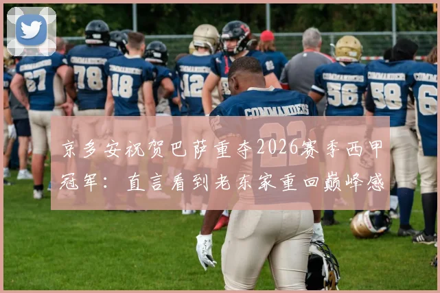 京多安祝贺巴萨重夺2026赛季西甲冠军:直言看到老东家重回巅峰感到由衷高兴