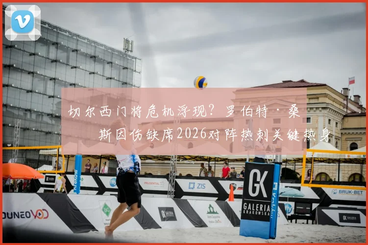 切尔西门将危机浮现？罗伯特·桑切斯因伤缺席2026对阵热刺关键热身赛，波帅如何应对赛季初考验