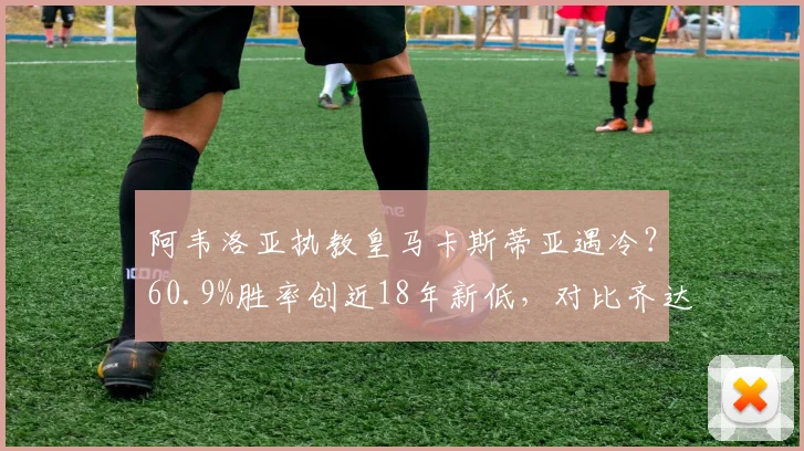 阿韦洛亚执教皇马卡斯蒂亚遇冷？60.9%胜率创近18年新低，对比齐达内等前任数据差距明显