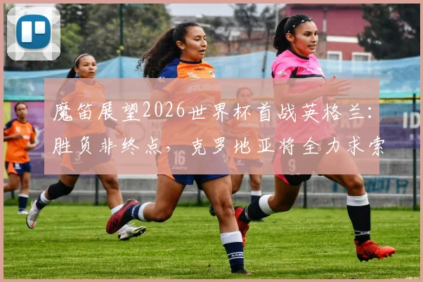 魔笛展望2026世界杯首战英格兰：胜负非终点，克罗地亚将全力求索出线之路