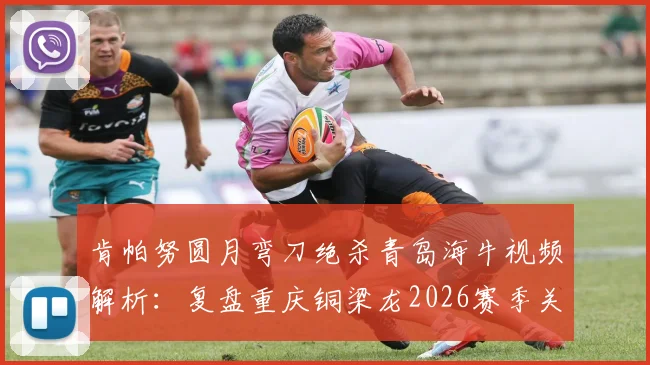 肯帕努圆月弯刀绝杀青岛海牛视频解析：复盘重庆铜梁龙2026赛季关键客场胜利，附战术分析