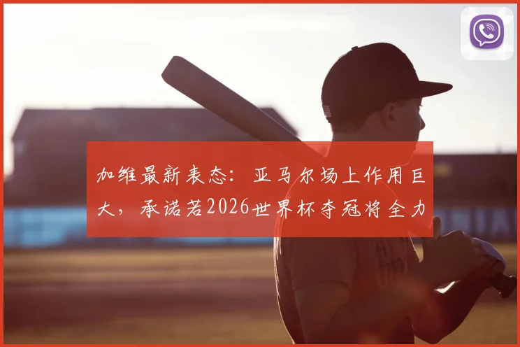 加维最新表态：亚马尔场上作用巨大，承诺若2026世界杯夺冠将全力付出