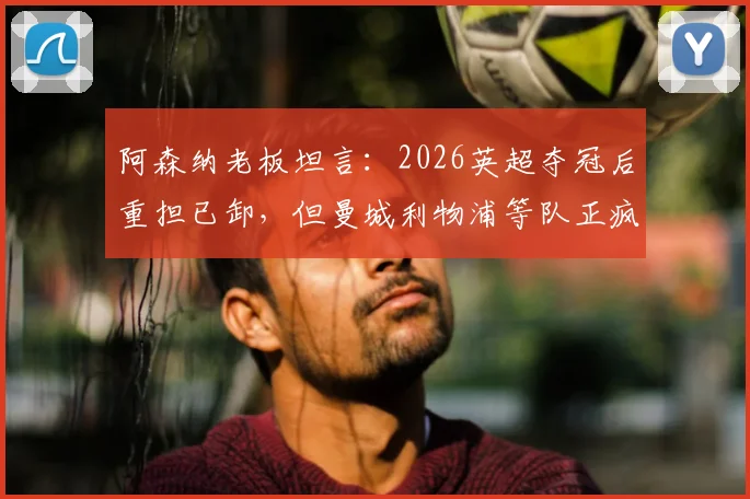 阿森纳老板坦言：2026英超夺冠后重担已卸，但曼城利物浦等队正疯狂补强，枪手卫冕路上面临严峻挑战