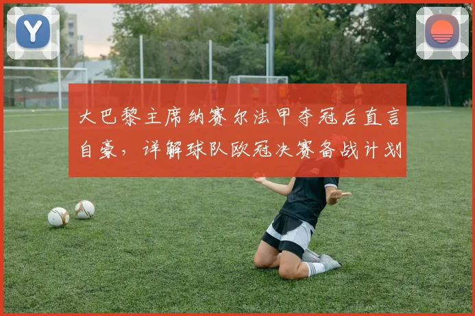 大巴黎主席纳赛尔法甲夺冠后直言自豪,详解球队欧冠决赛备战计划与近期动态