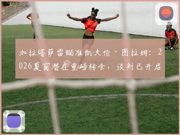 加拉塔萨雷瞄准凯夫伦·图拉姆：2026夏窗潜在重磅转会，谈判已开启