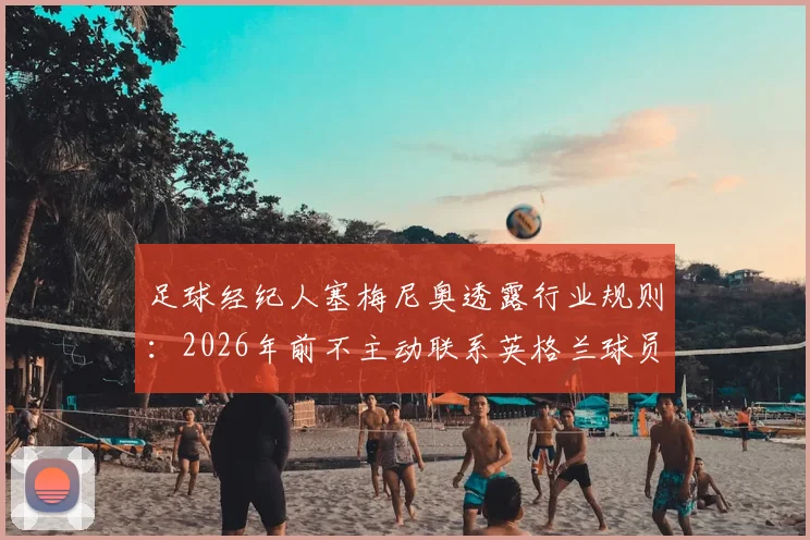 足球经纪人塞梅尼奥透露行业规则：2026年前不主动联系英格兰球员，详解球员发短信联系的正确方式
