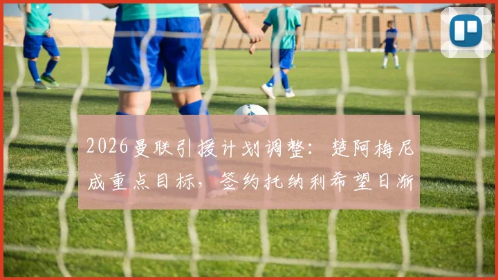 2026曼联引援计划调整：楚阿梅尼成重点目标，签约托纳利希望日渐渺茫
