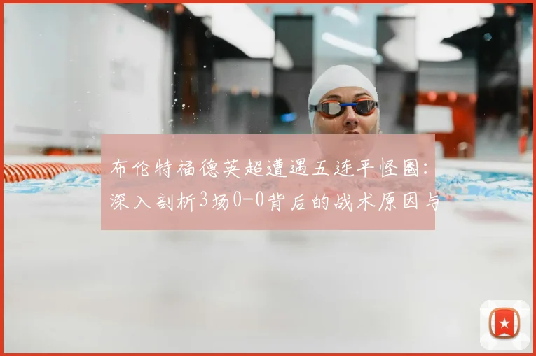 布伦特福德英超遭遇五连平怪圈：深入剖析3场0-0背后的战术原因与保级前景