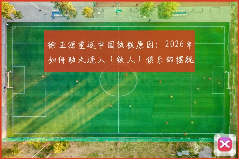 徐正源重返中国执教原因:2026年如何助大连人(铁人)俱乐部摆脱困境,未来规划引关注