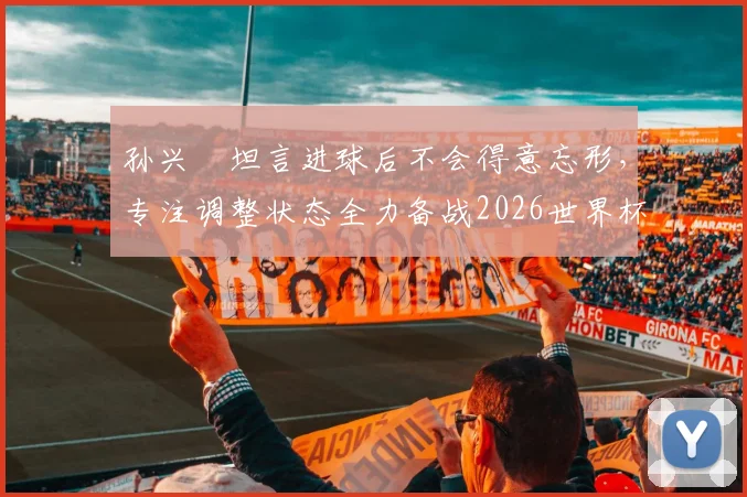 孙兴慜坦言进球后不会得意忘形,专注调整状态全力备战2026世界杯,队长责任与心态是关键