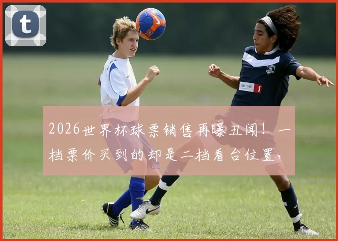 2026世界杯球票销售再曝丑闻！一档票价买到的却是二档看台位置，大量球迷维权无门？