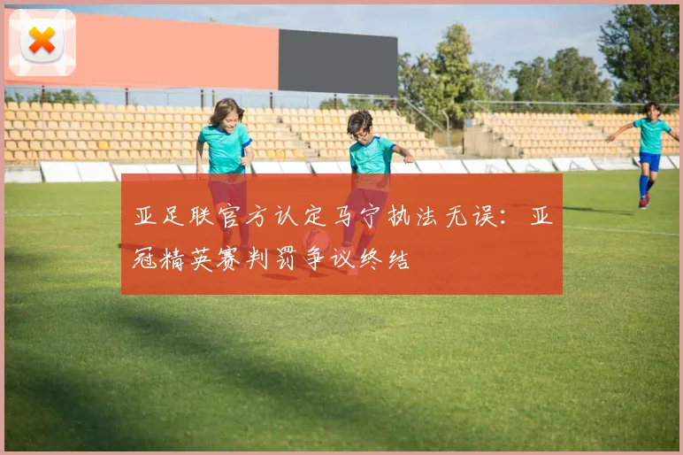 亚足联官方认定马宁执法无误：亚冠精英赛判罚争议终结