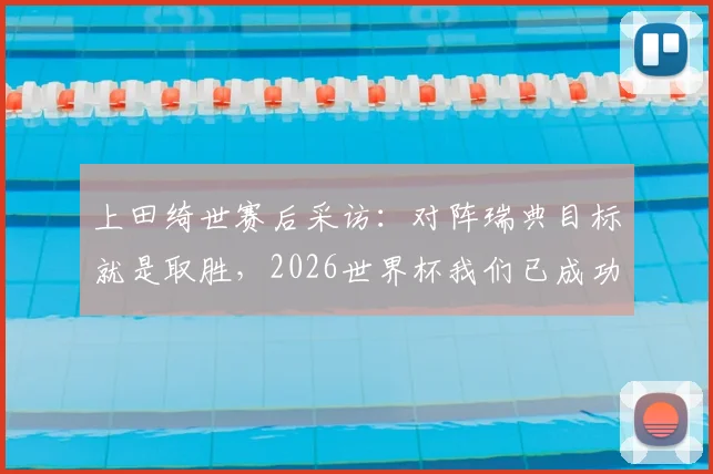上田绮世赛后采访:对阵瑞典目标就是取胜,2026世界杯我们已成功出线,回顾晋级历程