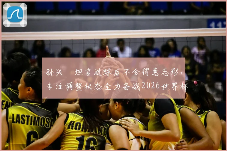孙兴慜坦言进球后不会得意忘形，专注调整状态全力备战2026世界杯，队长责任与心态是关键