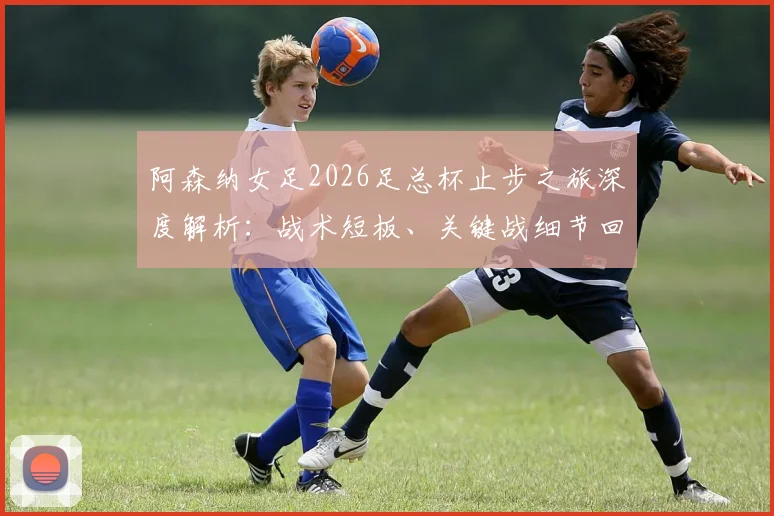 阿森纳女足2026足总杯止步之旅深度解析：战术短板、关键战细节回顾与赛季后续影响全览
