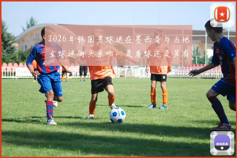 2026年韩国男球迷在墨西哥与当地女球迷街头亲吻,是看球还是另有隐情?现场视频流出引热议