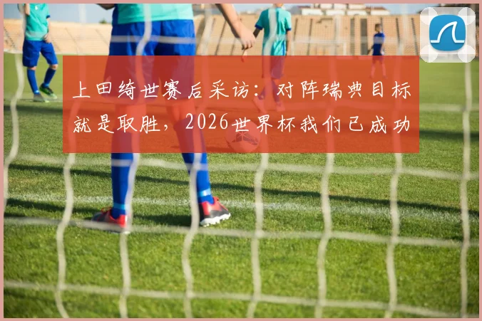 上田绮世赛后采访：对阵瑞典目标就是取胜，2026世界杯我们已成功出线，回顾晋级历程