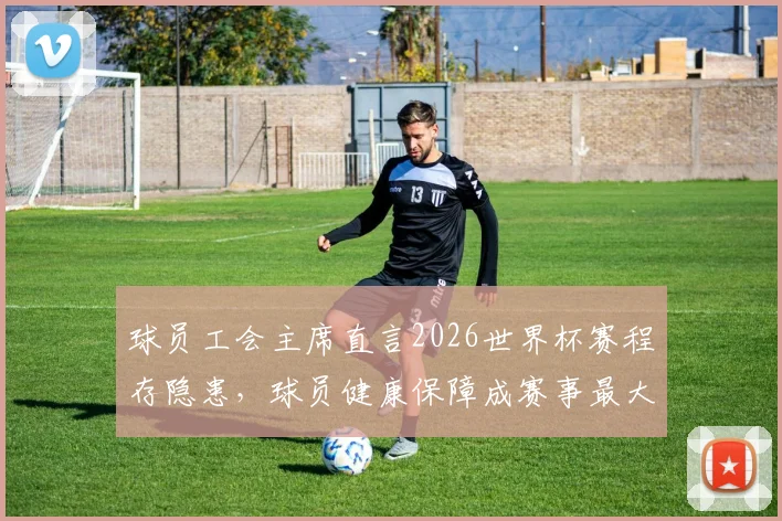 球员工会主席直言2026世界杯赛程存隐患，球员健康保障成赛事最大争议点