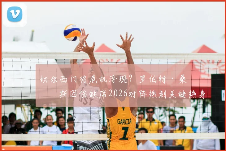 切尔西门将危机浮现?罗伯特·桑切斯因伤缺席2026对阵热刺关键热身赛,波帅如何应对赛季初考验