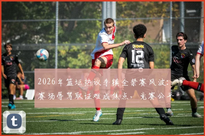 2026年篮坛热议李镇全禁赛风波：赛场辱骂取证难成焦点，竞赛公平如何保障引深思