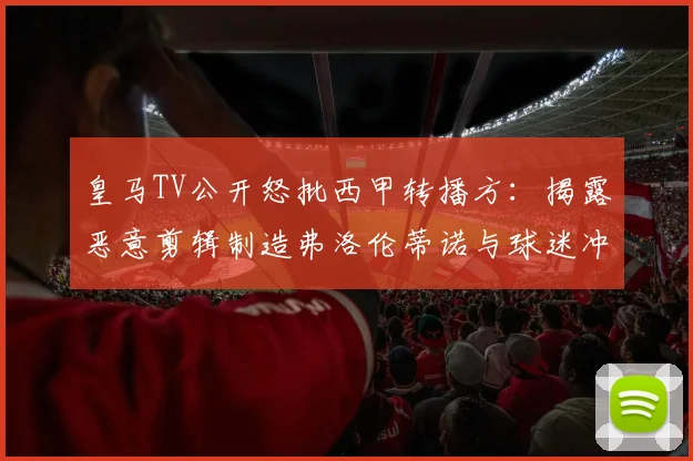 皇马TV公开怒批西甲转播方：揭露恶意剪辑制造弗洛伦蒂诺与球迷冲突假象内幕