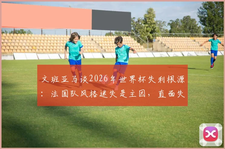 文班亚马谈2026年世界杯失利根源：法国队风格迷失是主因，直面失败才能重返巅峰