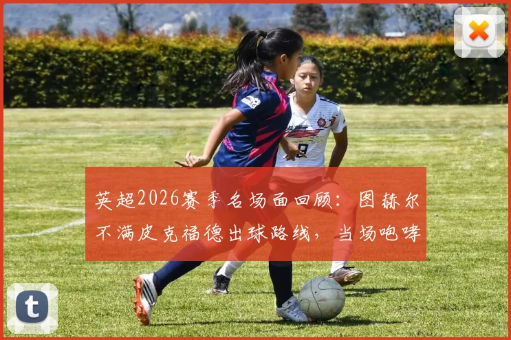 英超2026赛季名场面回顾：图赫尔不满皮克福德出球路线，当场咆哮“按我说的做！”引发的战术思考