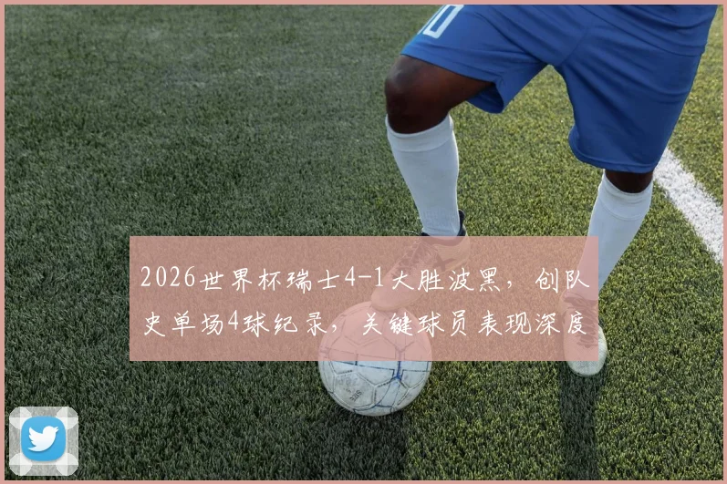 2026世界杯瑞士4-1大胜波黑，创队史单场4球纪录，关键球员表现深度解析