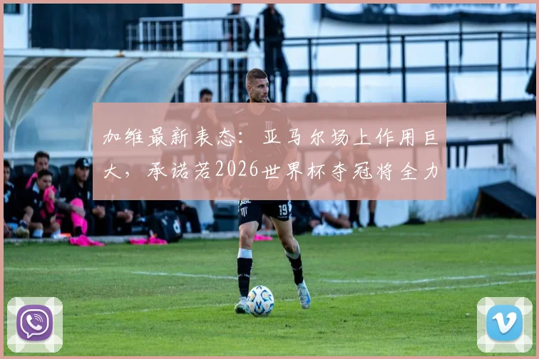 加维最新表态：亚马尔场上作用巨大，承诺若2026世界杯夺冠将全力付出