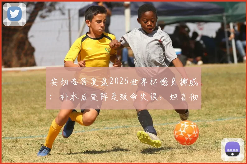 安切洛蒂复盘2026世界杯憾负挪威：补水后变阵是致命失误，坦言彻夜未眠
