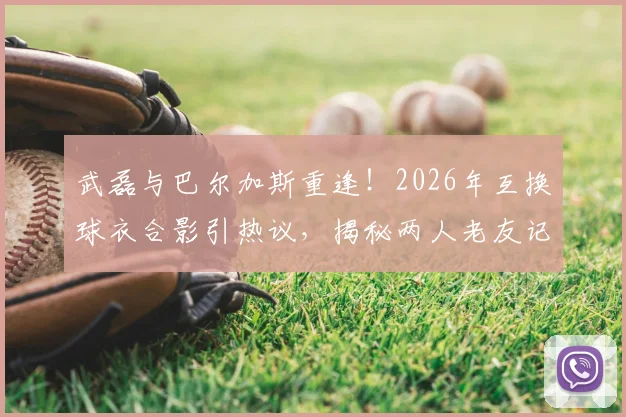 武磊与巴尔加斯重逢！2026年互换球衣合影引热议，揭秘两人老友记与近况