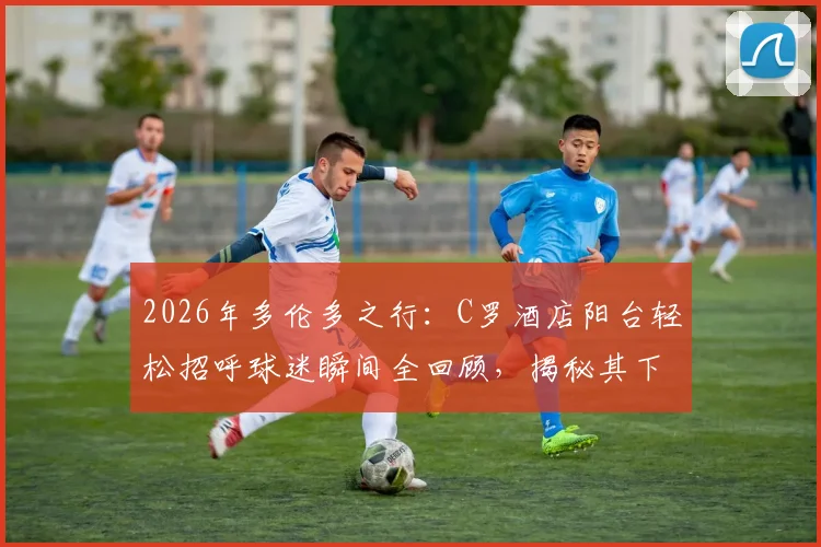 2026年多伦多之行：C罗酒店阳台轻松招呼球迷瞬间全回顾，揭秘其下榻酒店与亲和互动细节