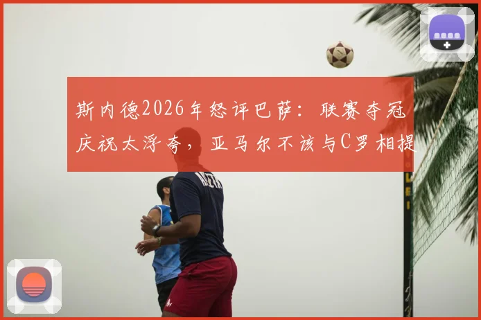 斯内德2026年怒评巴萨：联赛夺冠庆祝太浮夸，亚马尔不该与C罗相提并论