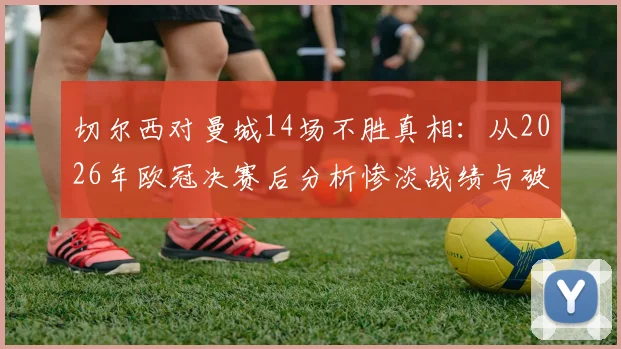 切尔西对曼城14场不胜真相：从2026年欧冠决赛后分析惨淡战绩与破咒方法